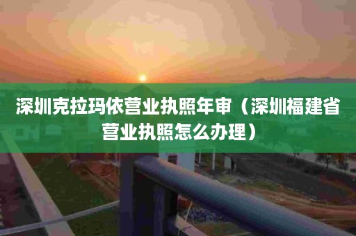 深圳克拉玛依营业执照年审（深圳福建省营业执照怎么办理）