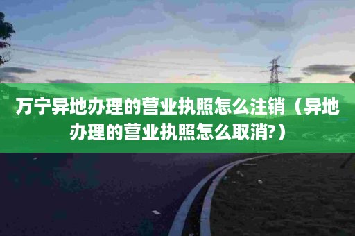 万宁异地办理的营业执照怎么注销（异地办理的营业执照怎么取消?）