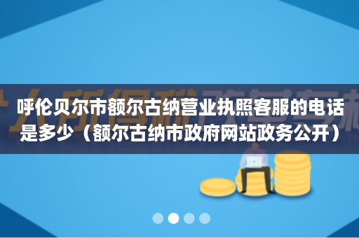 呼伦贝尔市额尔古纳营业执照客服的电话是多少（额尔古纳市政府网站政务公开）