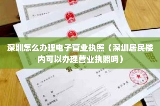 深圳怎么办理电子营业执照（深圳居民楼内可以办理营业执照吗）