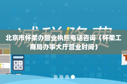 北京市怀柔办营业执照电话咨询（怀柔工商局办事大厅营业时间）