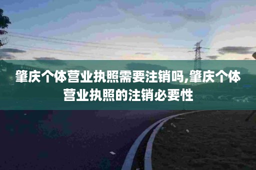 肇庆个体营业执照需要注销吗,肇庆个体营业执照的注销必要性