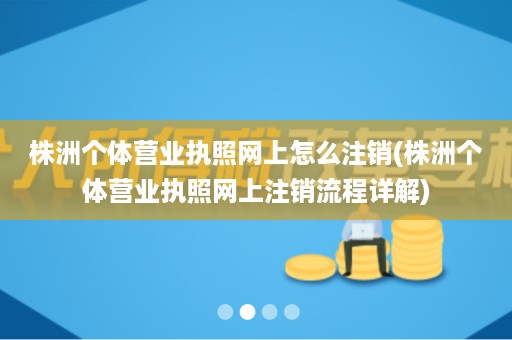 株洲个体营业执照网上怎么注销(株洲个体营业执照网上注销流程详解)