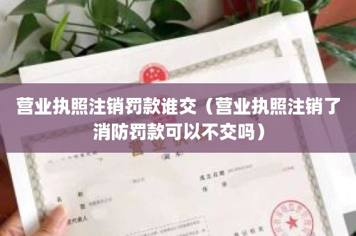 营业执照注销罚款谁交（营业执照注销了消防罚款可以不交吗）