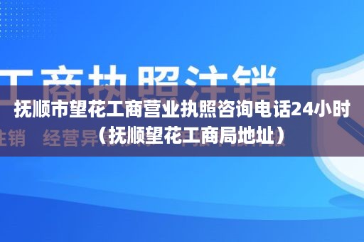 抚顺市望花工商营业执照咨询电话24小时（抚顺望花工商局地址）