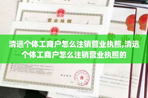 清远个体工商户怎么注销营业执照,清远个体工商户怎么注销营业执照的