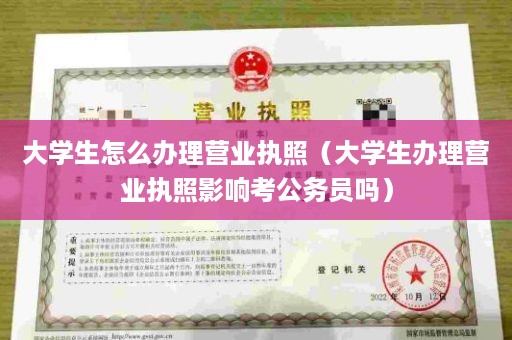 大学生怎么办理营业执照（大学生办理营业执照影响考公务员吗）