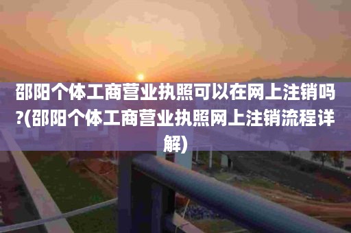 邵阳个体工商营业执照可以在网上注销吗?(邵阳个体工商营业执照网上注销流程详解)