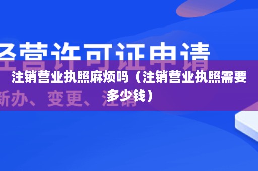 注销营业执照麻烦吗（注销营业执照需要多少钱）