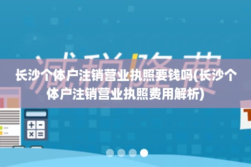 长沙个体户注销营业执照要钱吗(长沙个体户注销营业执照费用解析)