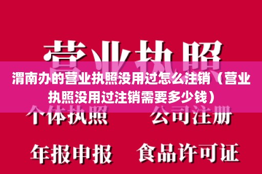 渭南办的营业执照没用过怎么注销（营业执照没用过注销需要多少钱）