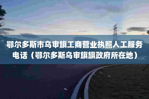 鄂尔多斯市乌审旗工商营业执照人工服务电话（鄂尔多斯乌审旗旗政府所在地）