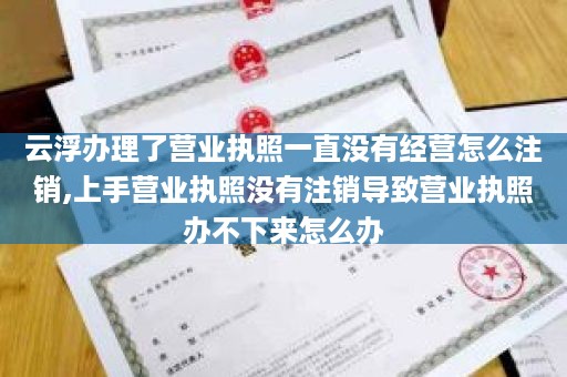 云浮办理了营业执照一直没有经营怎么注销,上手营业执照没有注销导致营业执照办不下来怎么办