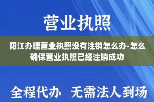 阳江办理营业执照没有注销怎么办-怎么确保营业执照已经注销成功