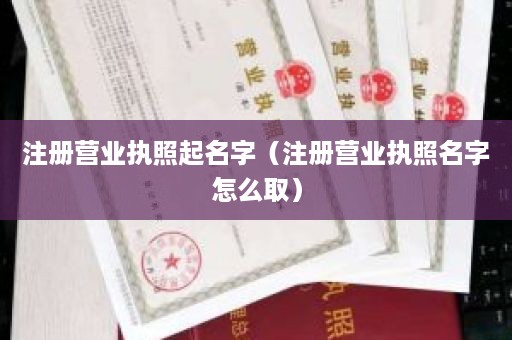 注册营业执照起名字（注册营业执照名字怎么取）