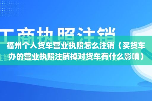 福州个人货车营业执照怎么注销（买货车办的营业执照注销掉对货车有什么影响）