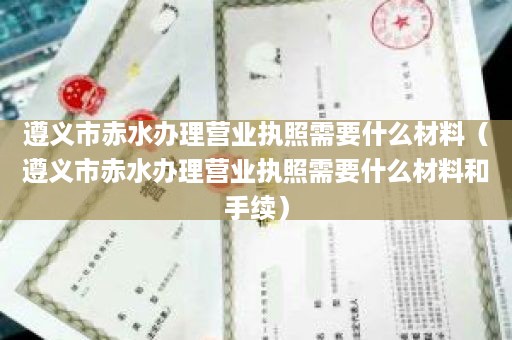 遵义市赤水办理营业执照需要什么材料（遵义市赤水办理营业执照需要什么材料和手续）