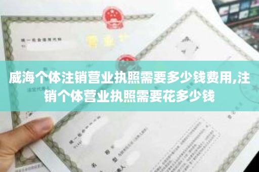 威海个体注销营业执照需要多少钱费用,注销个体营业执照需要花多少钱