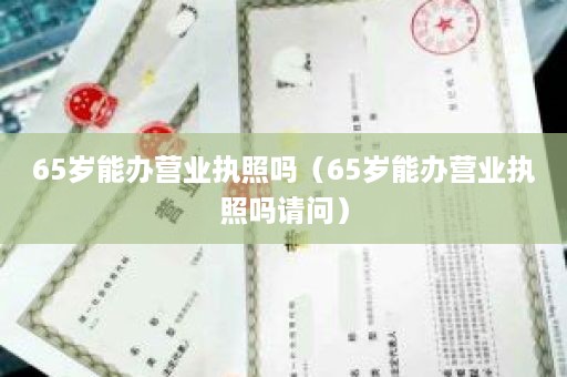 65岁能办营业执照吗（65岁能办营业执照吗请问）