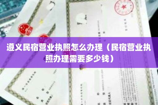 遵义民宿营业执照怎么办理（民宿营业执照办理需要多少钱）