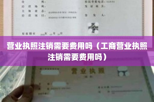 营业执照注销需要费用吗（工商营业执照注销需要费用吗）