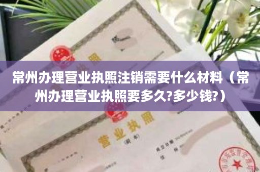 常州办理营业执照注销需要什么材料（常州办理营业执照要多久?多少钱?）