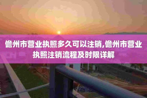 儋州市营业执照多久可以注销,儋州市营业执照注销流程及时限详解