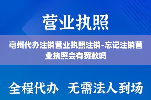 亳州代办注销营业执照注销-忘记注销营业执照会有罚款吗