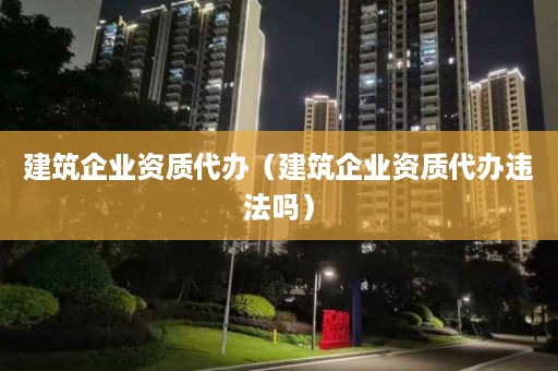 建筑企业资质代办（建筑企业资质代办违法吗）