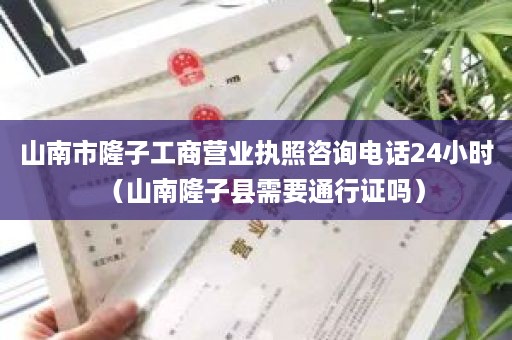 山南市隆子工商营业执照咨询电话24小时（山南隆子县需要通行证吗）