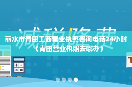 丽水市青田工商营业执照咨询电话24小时（青田营业执照去哪办）