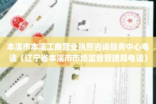 本溪市本溪工商营业执照咨询服务中心电话（辽宁省本溪市市场监督管理局电话）