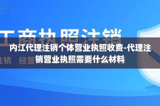 内江代理注销个体营业执照收费-代理注销营业执照需要什么材料