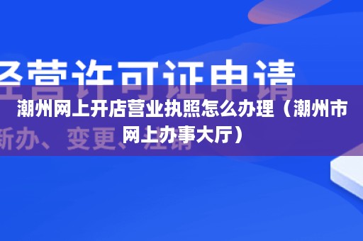 潮州网上开店营业执照怎么办理（潮州市网上办事大厅）