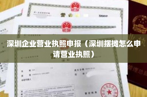 深圳企业营业执照申报（深圳摆摊怎么申请营业执照）