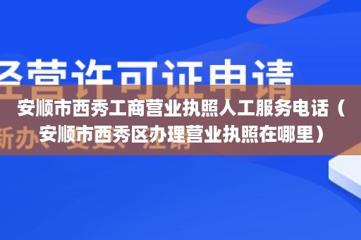 安顺市西秀工商营业执照人工服务电话（安顺市西秀区办理营业执照在哪里）