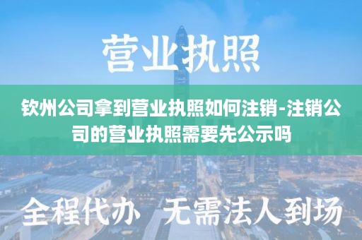 钦州公司拿到营业执照如何注销-注销公司的营业执照需要先公示吗