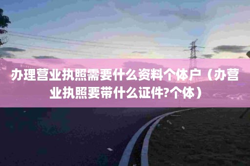 办理营业执照需要什么资料个体户（办营业执照要带什么证件?个体）