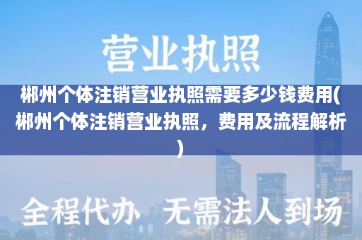 郴州个体注销营业执照需要多少钱费用(郴州个体注销营业执照，费用及流程解析)