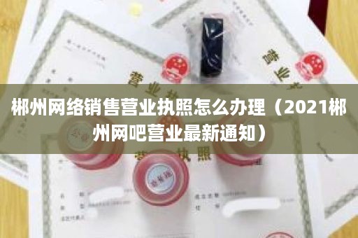 郴州网络销售营业执照怎么办理（2021郴州网吧营业最新通知）