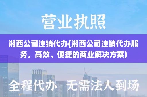 湘西公司注销代办(湘西公司注销代办服务，高效、便捷的商业解决方案)