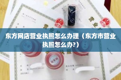 东方网店营业执照怎么办理（东方市营业执照怎么办?）