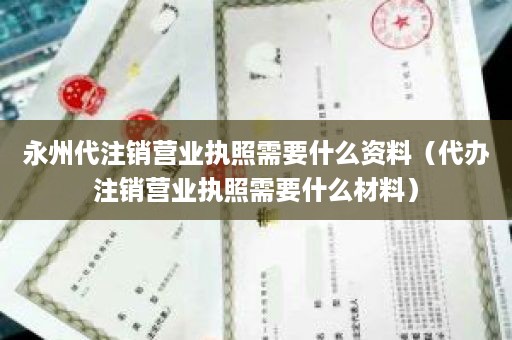 永州代注销营业执照需要什么资料（代办注销营业执照需要什么材料）