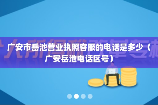 广安市岳池营业执照客服的电话是多少（广安岳池电话区号）