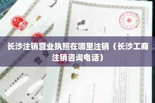 长沙注销营业执照在哪里注销（长沙工商注销咨询电话）