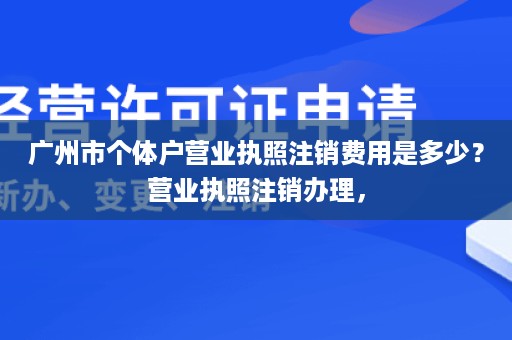 广州市个体户营业执照注销费用是多少？营业执照注销办理，