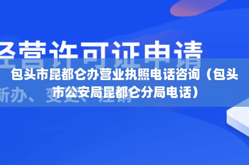 包头市昆都仑办营业执照电话咨询（包头市公安局昆都仑分局电话）