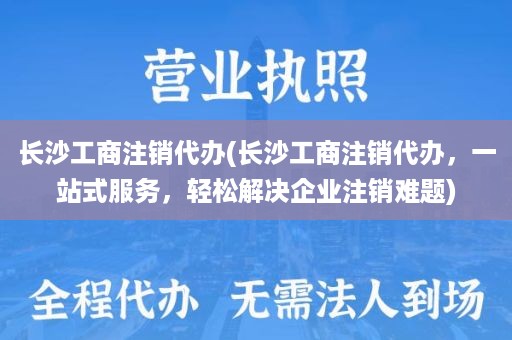 长沙工商注销代办(长沙工商注销代办，一站式服务，轻松解决企业注销难题)