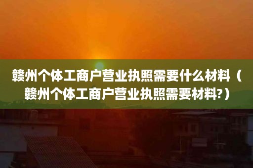 赣州个体工商户营业执照需要什么材料（赣州个体工商户营业执照需要材料?）