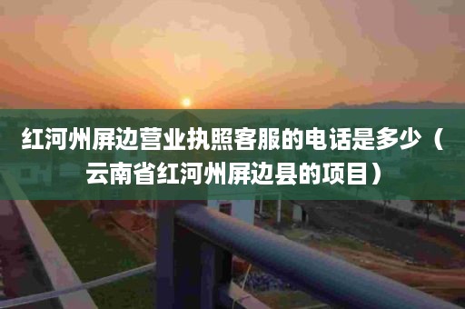 红河州屏边营业执照客服的电话是多少（云南省红河州屏边县的项目）